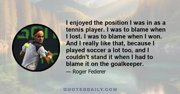 I enjoyed the position I was in as a tennis player. I was to blame when I lost. I was to blame when I won. And I really like that, because I played soccer a lot too, and I couldn't stand it when I had to blame it on the 