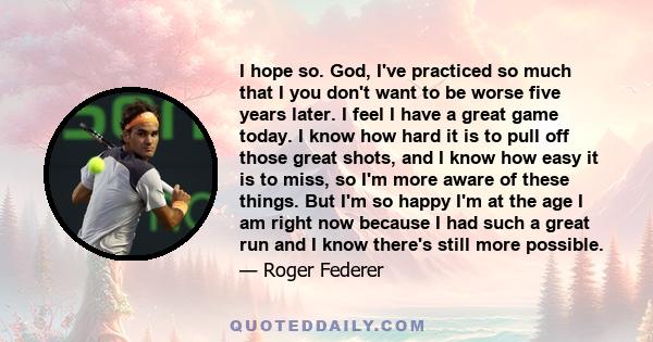 I hope so. God, I've practiced so much that I you don't want to be worse five years later. I feel I have a great game today. I know how hard it is to pull off those great shots, and I know how easy it is to miss, so I'm 