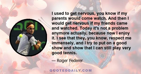 I used to get nervous, you know if my parents would come watch. And then I would get nervous if my friends came and watched. Today it's not a problem anymore actually, because now I enjoy it. I see that they, you know,