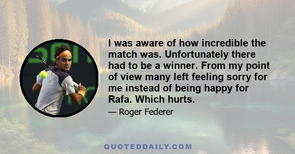 I was aware of how incredible the match was. Unfortunately there had to be a winner. From my point of view many left feeling sorry for me instead of being happy for Rafa. Which hurts.