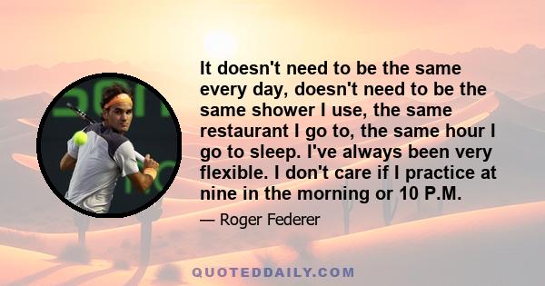 It doesn't need to be the same every day, doesn't need to be the same shower I use, the same restaurant I go to, the same hour I go to sleep. I've always been very flexible. I don't care if I practice at nine in the