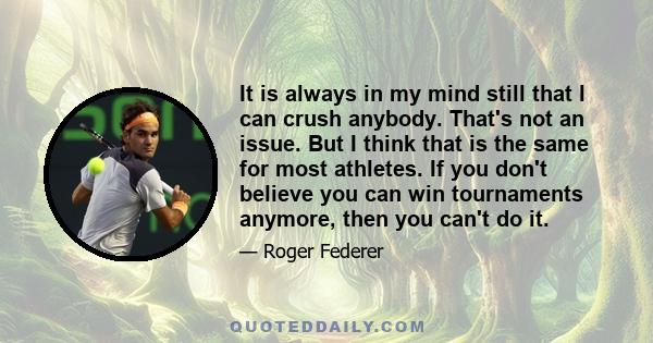 It is always in my mind still that I can crush anybody. That's not an issue. But I think that is the same for most athletes. If you don't believe you can win tournaments anymore, then you can't do it.