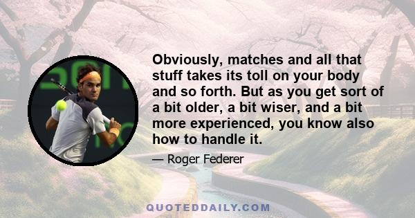 Obviously, matches and all that stuff takes its toll on your body and so forth. But as you get sort of a bit older, a bit wiser, and a bit more experienced, you know also how to handle it.