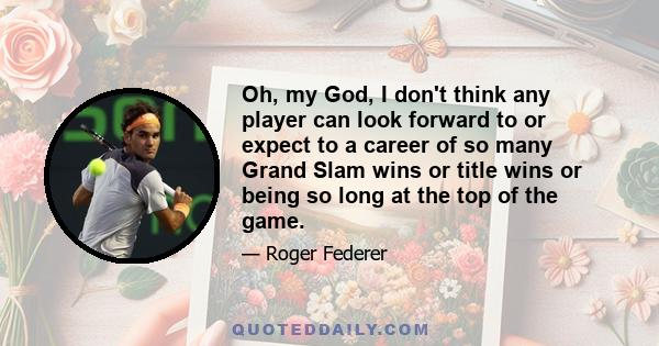 Oh, my God, I don't think any player can look forward to or expect to a career of so many Grand Slam wins or title wins or being so long at the top of the game.