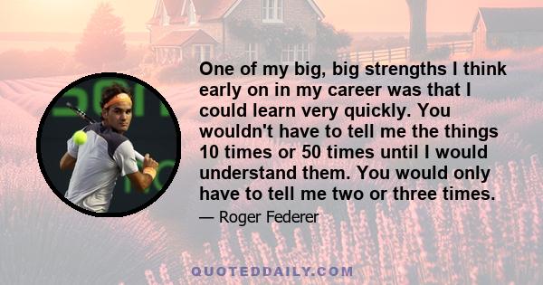 One of my big, big strengths I think early on in my career was that I could learn very quickly. You wouldn't have to tell me the things 10 times or 50 times until I would understand them. You would only have to tell me