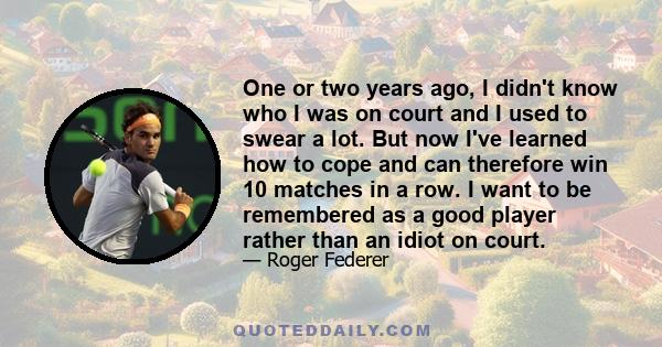 One or two years ago, I didn't know who I was on court and I used to swear a lot. But now I've learned how to cope and can therefore win 10 matches in a row. I want to be remembered as a good player rather than an idiot 