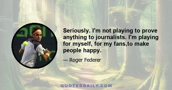 Seriously. I'm not playing to prove anything to journalists. I'm playing for myself, for my fans,to make people happy.