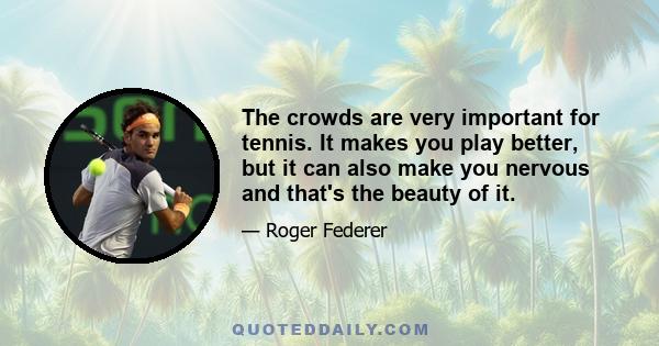 The crowds are very important for tennis. It makes you play better, but it can also make you nervous and that's the beauty of it.