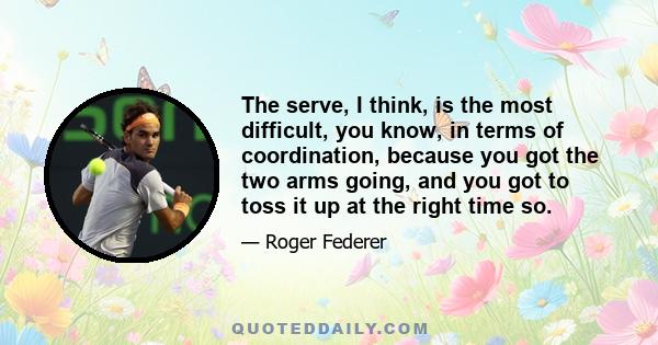 The serve, I think, is the most difficult, you know, in terms of coordination, because you got the two arms going, and you got to toss it up at the right time so.