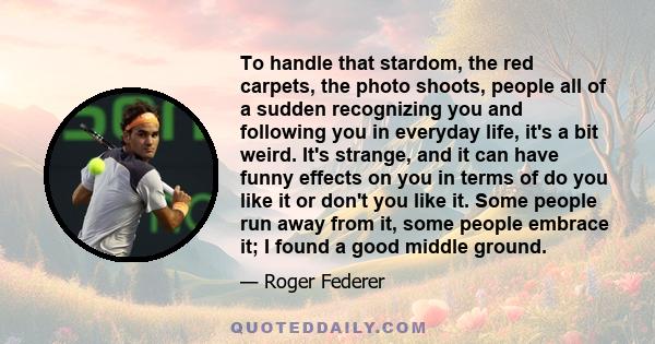 To handle that stardom, the red carpets, the photo shoots, people all of a sudden recognizing you and following you in everyday life, it's a bit weird. It's strange, and it can have funny effects on you in terms of do