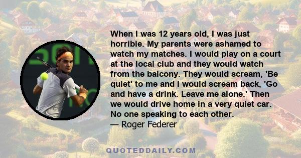 When I was 12 years old, I was just horrible. My parents were ashamed to watch my matches. I would play on a court at the local club and they would watch from the balcony. They would scream, 'Be quiet' to me and I would 