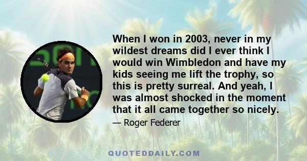 When I won in 2003, never in my wildest dreams did I ever think I would win Wimbledon and have my kids seeing me lift the trophy, so this is pretty surreal. And yeah, I was almost shocked in the moment that it all came