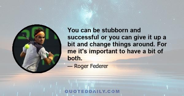 You can be stubborn and successful or you can give it up a bit and change things around. For me it's important to have a bit of both.