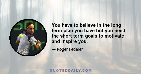 You have to believe in the long term plan you have but you need the short term goals to motivate and inspire you.