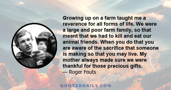 Growing up on a farm taught me a reverence for all forms of life. We were a large and poor farm family, so that meant that we had to kill and eat our animal friends. When you do that you are aware of the sacrifice that