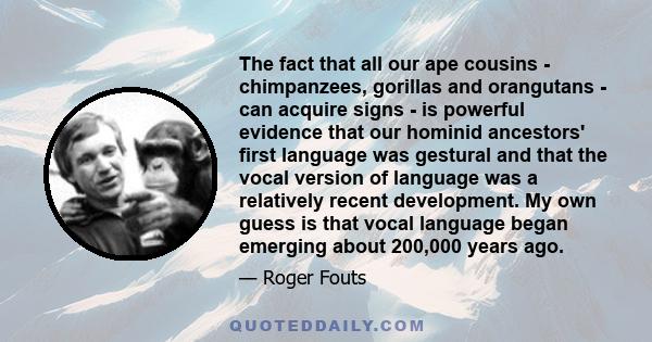 The fact that all our ape cousins - chimpanzees, gorillas and orangutans - can acquire signs - is powerful evidence that our hominid ancestors' first language was gestural and that the vocal version of language was a