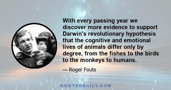 With every passing year we discover more evidence to support Darwin's revolutionary hypothesis that the cognitive and emotional lives of animals differ only by degree, from the fishes to the birds to the monkeys to