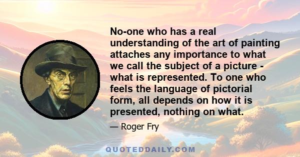 No-one who has a real understanding of the art of painting attaches any importance to what we call the subject of a picture - what is represented. To one who feels the language of pictorial form, all depends on how it