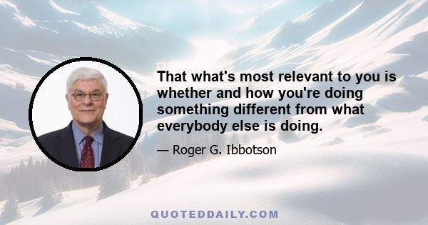 That what's most relevant to you is whether and how you're doing something different from what everybody else is doing.