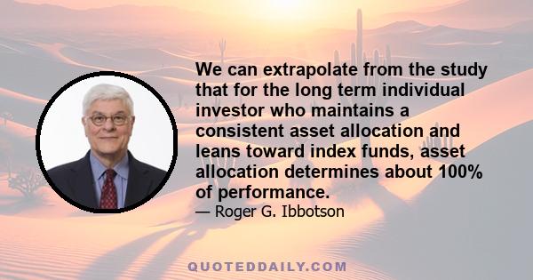 We can extrapolate from the study that for the long term individual investor who maintains a consistent asset allocation and leans toward index funds, asset allocation determines about 100% of performance.