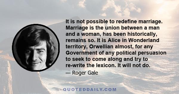 It is not possible to redefine marriage. Marriage is the union between a man and a woman, has been historically, remains so. It is Alice in Wonderland territory, Orwellian almost, for any Government of any political