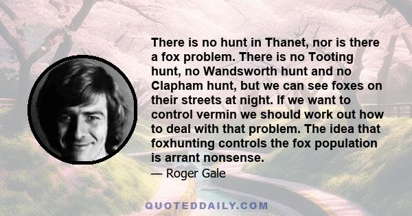 There is no hunt in Thanet, nor is there a fox problem. There is no Tooting hunt, no Wandsworth hunt and no Clapham hunt, but we can see foxes on their streets at night. If we want to control vermin we should work out