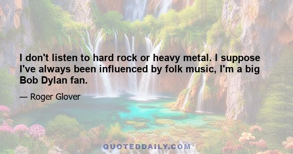 I don't listen to hard rock or heavy metal. I suppose I've always been influenced by folk music, I'm a big Bob Dylan fan.