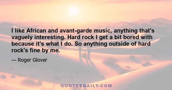 I like African and avant-garde music, anything that's vaguely interesting. Hard rock I get a bit bored with because it's what I do. So anything outside of hard rock's fine by me.