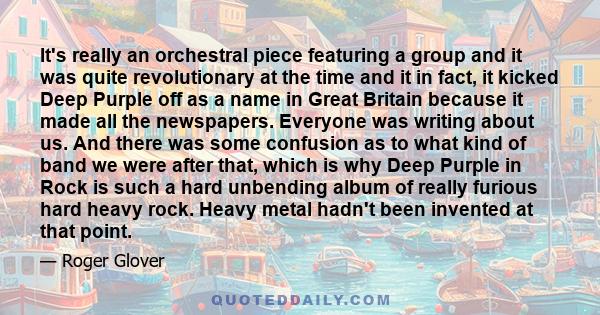 It's really an orchestral piece featuring a group and it was quite revolutionary at the time and it in fact, it kicked Deep Purple off as a name in Great Britain because it made all the newspapers. Everyone was writing