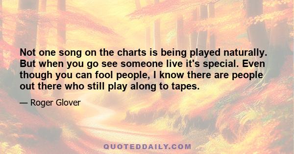 Not one song on the charts is being played naturally. But when you go see someone live it's special. Even though you can fool people, I know there are people out there who still play along to tapes.