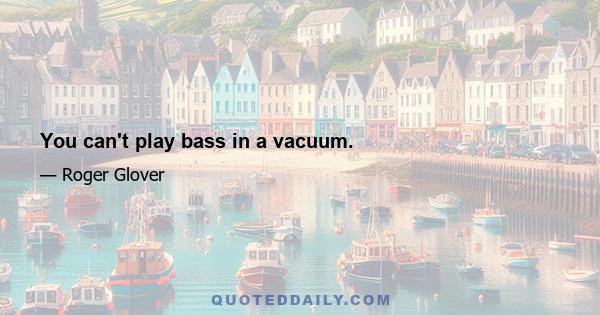 You can't play bass in a vacuum.