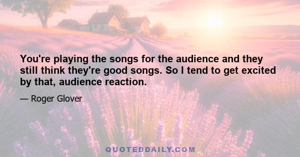 You're playing the songs for the audience and they still think they're good songs. So I tend to get excited by that, audience reaction.