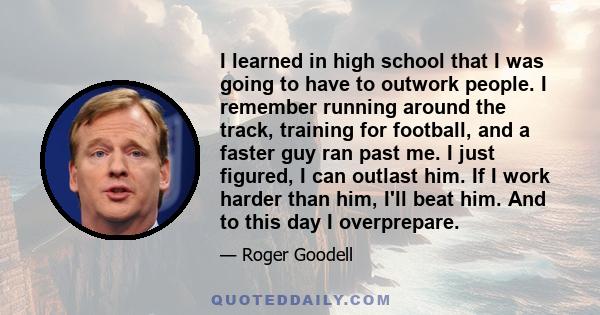 I learned in high school that I was going to have to outwork people. I remember running around the track, training for football, and a faster guy ran past me. I just figured, I can outlast him. If I work harder than