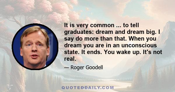 It is very common ... to tell graduates: dream and dream big. I say do more than that. When you dream you are in an unconscious state. It ends. You wake up. It's not real.