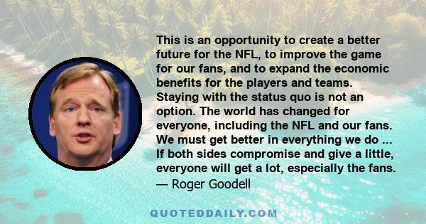 This is an opportunity to create a better future for the NFL, to improve the game for our fans, and to expand the economic benefits for the players and teams. Staying with the status quo is not an option. The world has