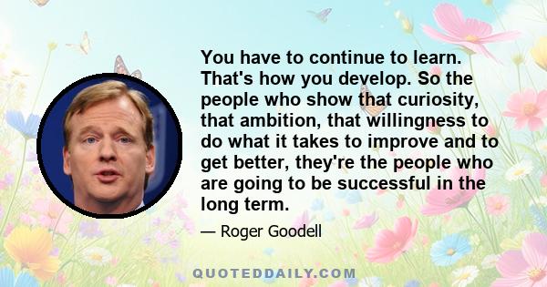 You have to continue to learn. That's how you develop. So the people who show that curiosity, that ambition, that willingness to do what it takes to improve and to get better, they're the people who are going to be