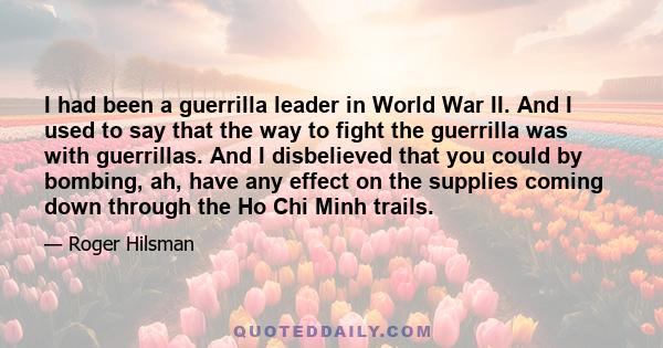 I had been a guerrilla leader in World War II. And I used to say that the way to fight the guerrilla was with guerrillas. And I disbelieved that you could by bombing, ah, have any effect on the supplies coming down