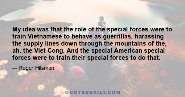 My idea was that the role of the special forces were to train Vietnamese to behave as guerrillas, harassing the supply lines down through the mountains of the, ah, the Viet Cong. And the special American special forces