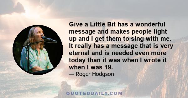 Give a Little Bit has a wonderful message and makes people light up and I get them to sing with me. It really has a message that is very eternal and is needed even more today than it was when I wrote it when I was 19.