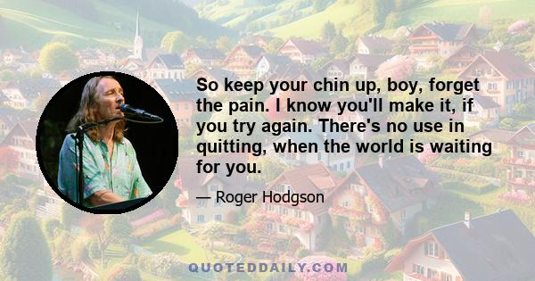 So keep your chin up, boy, forget the pain. I know you'll make it, if you try again. There's no use in quitting, when the world is waiting for you.