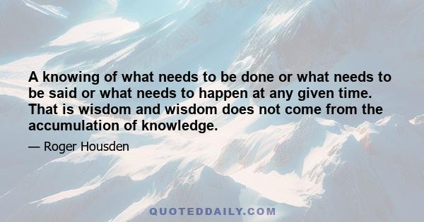 A knowing of what needs to be done or what needs to be said or what needs to happen at any given time. That is wisdom and wisdom does not come from the accumulation of knowledge.