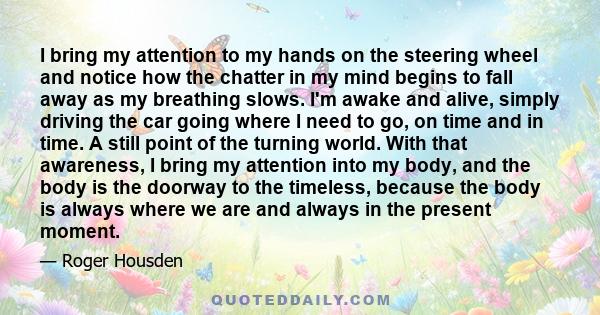 I bring my attention to my hands on the steering wheel and notice how the chatter in my mind begins to fall away as my breathing slows. I'm awake and alive, simply driving the car going where I need to go, on time and