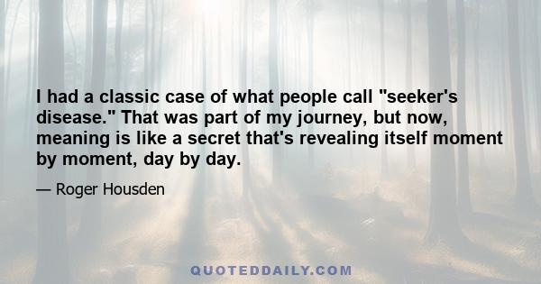 I had a classic case of what people call seeker's disease. That was part of my journey, but now, meaning is like a secret that's revealing itself moment by moment, day by day.