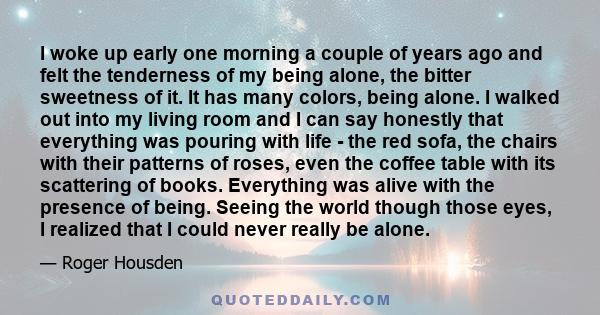 I woke up early one morning a couple of years ago and felt the tenderness of my being alone, the bitter sweetness of it. It has many colors, being alone. I walked out into my living room and I can say honestly that