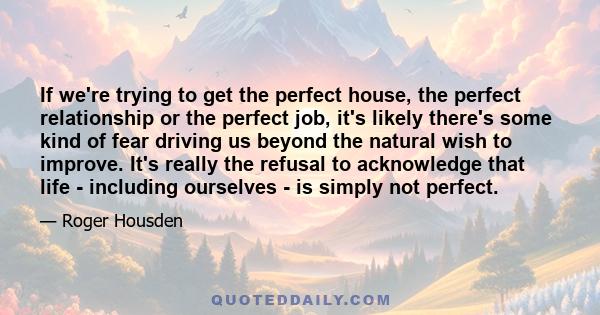 If we're trying to get the perfect house, the perfect relationship or the perfect job, it's likely there's some kind of fear driving us beyond the natural wish to improve. It's really the refusal to acknowledge that