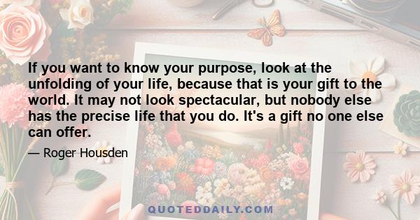 If you want to know your purpose, look at the unfolding of your life, because that is your gift to the world. It may not look spectacular, but nobody else has the precise life that you do. It's a gift no one else can