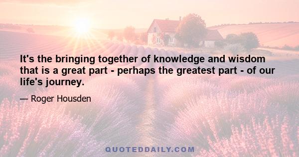 It's the bringing together of knowledge and wisdom that is a great part - perhaps the greatest part - of our life's journey.