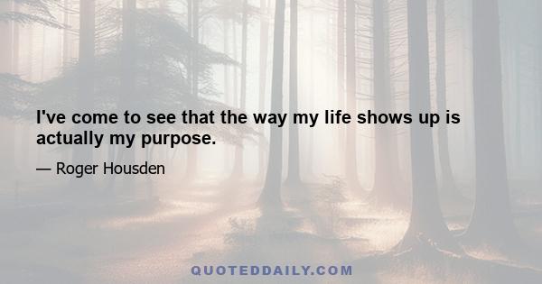 I've come to see that the way my life shows up is actually my purpose.