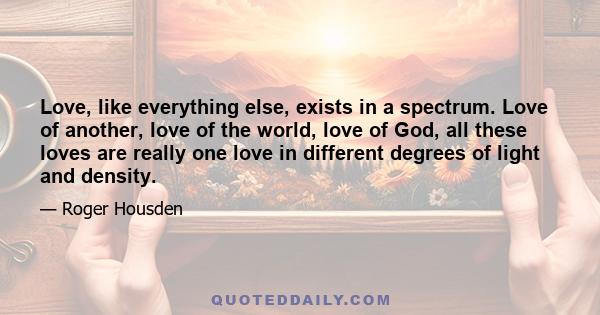 Love, like everything else, exists in a spectrum. Love of another, love of the world, love of God, all these loves are really one love in different degrees of light and density.