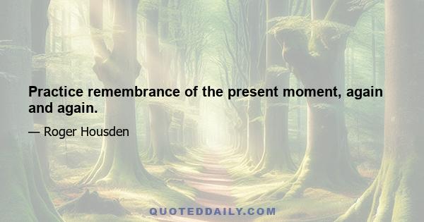 Practice remembrance of the present moment, again and again.